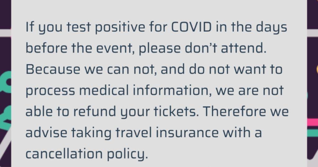 If you test positive for COVID in the days before the event, please don't attend. Because we can not, and do not want to process medical information, we are not able to refund your tickets. Therefore we advise taking travel insurance with a cancellation policy.